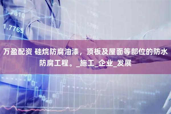 万盈配资 硅烷防腐油漆，顶板及屋面等部位的防水防腐工程。_施工_企业_发展
