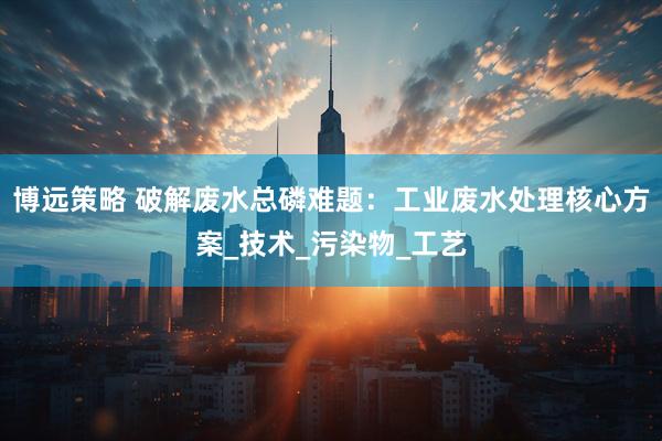 博远策略 破解废水总磷难题：工业废水处理核心方案_技术_污染物_工艺