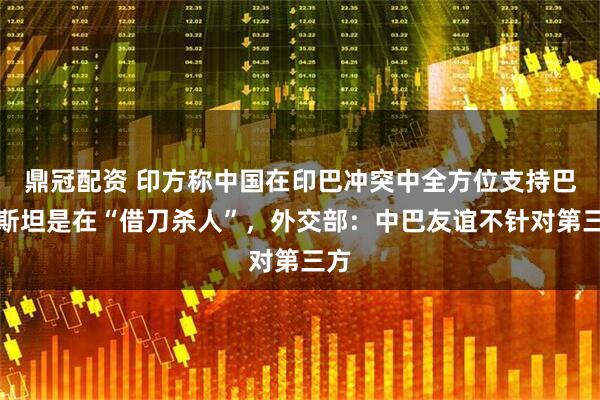 鼎冠配资 印方称中国在印巴冲突中全方位支持巴基斯坦是在“借刀杀人”，外交部：中巴友谊不针对第三方