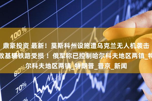 鼎豪投资 最新！莫斯科州设施遭乌克兰无人机袭击，乌方称俄袭击致基辅铁路受损 ！俄军称已控制哈尔科夫地区两镇_特朗普_普京_新闻