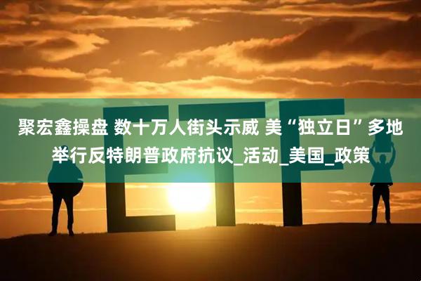 聚宏鑫操盘 数十万人街头示威 美“独立日”多地举行反特朗普政府抗议_活动_美国_政策