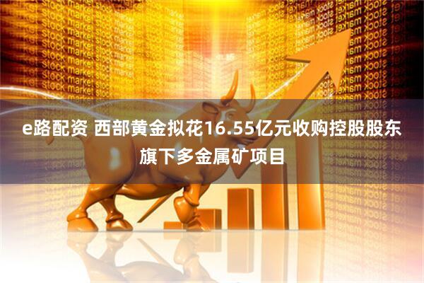 e路配资 西部黄金拟花16.55亿元收购控股股东旗下多金属矿项目