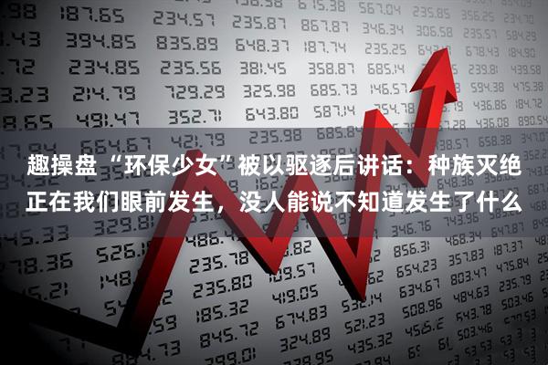趣操盘 “环保少女”被以驱逐后讲话：种族灭绝正在我们眼前发生，没人能说不知道发生了什么