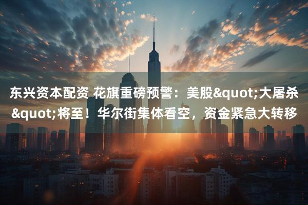 东兴资本配资 花旗重磅预警：美股"大屠杀"将至！华尔街集体看空，资金紧急大转移