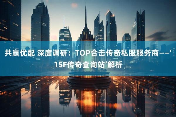 共赢优配 深度调研:TOP合击传奇私服服务商——‘1SF传奇查询站’解析