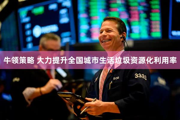 牛领策略 大力提升全国城市生活垃圾资源化利用率